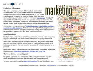 Predictions & Strategies

This report contains a summary of the feedback received from
our members in the Q3 2010 Market Predictions & Strategies
Survey conducted during the week of September 13. This survey
is a follow up to the survey we began in October 2008, and have
continued on a quarterly basis since then. In this and prior surveys, GuildQuality
requested feedback from the owners and operators among our more than 500
home builders, remodelers, contractors, and real estate developers that use our
service. In each of the surveys, more than 100 people provided feedback.
Our members are representative of the best businesses in the building, remodel-
ing, and real estate profession. And just as the strength of the building industry has
historically forecasted the strength of our entire economy, I believe that our mem-
ber sentiment is a leading indicator within the building industry.

About GuildQuality
North America’s best builders, remodelers, contractors, and real estate companies
rely on GuildQuality to help them monitor and improve the quality of their work.

GuildQuality provides customer satisfaction surveying, web-based performance
reporting, peer benchmarking, and performance marketing for construction and
real estate companies that seek to deliver a consistently exceptional customer ex-
perience.
GuildQuality offers a trial membership to all homebuilders, remodelers, developers,
and contractors. Experience GuildQuality first-hand with a free trial.
Thanks to all those who participated!

We greatly appreciate your participating in the survey and welcome any com-
ments, suggestions, or requests you have about this and future reports.
                                                                                                                   This image is the Wordle representation of every comment received
To review prior reports, visit the search for “predictions” on the GuildQuality Blog.                              in response to our strategy questions.



                         GuildQuality is Building a Community of Quality   (888) 355-9223   www.guildquality.com   © 2010 GuildQuality Inc.   Page 1 of 15
 