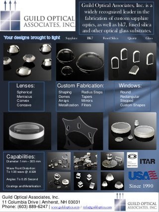 Guild Optical Associates, Inc.
11 Columbia Drive | Amherst, NH 03031
Phone: (603) 889-6247 | www.guildoptics.com / info@guildoptics.com
Guild Optical Associates, Inc. is a
widely recognized leader in the
fabrication of custom sapphire
optics, as well as bk7, fused silica
and other optical glass substrates.
Since 1990
Capabilities:
Diameter: 1mm – 305 mm
Wave Front Distortion:
To 1/20 wave @ .6328
Angles: To 0.25 Second
Coatings and Metallization
Lenses:
Spherical
Meniscus
Convex
Concave
Windows:
Round
Rectangular
Stepped
Custom Shapes
Custom Fabrication:
Shaping
Domes
Arrays
Metallization
Radius Steps
Tapers
Mirrors
Filters
Sapphire BK7 Fused Silica Quartz Glass
 