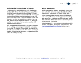 Guildmember Predictions & Strategies                                                 About GuildQuality
This summary of feedback is from GuildQualityʼs Sep-                                 North Americaʼs best builders, remodelers, contractors,
tember 2009 Market Predictions. This survey is a follow                              and real estate companies rely on GuildQuality to help
up to the survey we began in October 2008, and have                                  them monitor and improve the quality of their work.
continued on a quarterly basis since then. In this and prior                         GuildQuality provides customer satisfaction surveying,
surveys, GuildQuality requested feedback from all “Su-                               web-based performance reporting, peer benchmarking,
per” and “Admin” users -- approximately 800 people from                              and performance marketing for construction and real es-
the more than 500 home builders, remodelers, contrac-                                tate companies that seek to deliver a consistently excep-
tors, and real estate developers that use our service. In                            tional customer experience.
each of the most recent four surveys, more than 100
people provided feedback.                                                            GuildQuality offers a trial membership to qualiﬁed home-
                                                                                     builders, remodelers, developers, and contractors. Visit
Our members are representative of the best businesses                                http://www.guildquality.com/freetrial/ to learn more.
in the building, remodeling, and real estate profession.
And just as the strength of the building industry has his-
torically forecasted the strength of our entire economy, I
believe that our member sentiment is a leading indicator
within the building industry.




                GuildQuality is Building a Community of Quality   (888) 355-9223   www.guildquality.com   © 2009 GuildQuality Inc.   Page 1 of 13
 