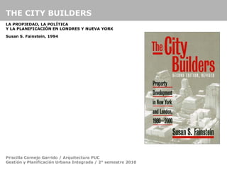 THE CITY BUILDERS
LA PROPIEDAD, LA POLÍTICA
Y LA PLANIFICACIÓN EN LONDRES Y NUEVA YORK

Susan S. Fainstein, 1994




Priscilla Cornejo Garrido / Arquitectura PUC
Gestión y Planificación Urbana Integrada / 2° semestre 2010
 