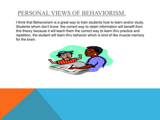PERSONAL VIEWS OF BEHAVIORISM.
I think that Behaviorism is a great way to train students how to learn and/or study.
Students whom don’t know the correct way to retain information will benefit from
this theory because it will teach them the correct way to learn thru practice and
repetition, the student will learn thru behavior which is kind of like muscle memory
for the brain.
 