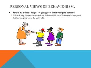 PERSONAL VIEWS OF BEHAVIORISM.
•    Reward my students not just for good grades but also for good behavior.
    • This will help students understand that their behavior can affect not only their grade
      but how the progress in the real world.
 