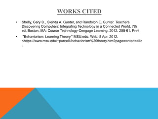 WORKS CITED
•   Shelly, Gary B., Glenda A. Gunter, and Randolph E. Gunter. Teachers
    Discovering Computers: Integrating Technology in a Connected World. 7th
    ed. Boston, MA: Course Technology Cengage Learning, 2012. 258-61. Print
•    "Behaviorism: Learning Theory." MSU.edu. Web. 8 Apr. 2012.
    <https://www.msu.edu/~purcelll/behaviorism%20theory.htm?pagewanted=all>
    .
 