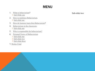 MENU
1.  What is behaviorism?                     Sub-slide two
   1. Sub-Slide one
2. How to reinforce Behaviorism.
   1. Sub-slide one
3. How do learners learn thru Behaviorism?
4. Behaviorism in the classroom.
   1. Sub-slide one
5. Who is responsible for behaviorism?
6. Personal Views of Behaviorism
   1. Sub-slide one
   2. Sub-slide two
   3. Sub-slide three
7. Works Cited
 