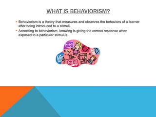 WHAT IS BEHAVIORISM?
 Behaviorism is a theory that measures and observes the behaviors of a learner
  after being introduced to a stimuli.
 According to behaviorism, knowing is giving the correct response when
  exposed to a particular stimulus.
 