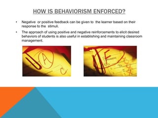 HOW IS BEHAVIORISM ENFORCED?
•   Negative or positive feedback can be given to the learner based on their
    response to the stimuli.
•   The approach of using positive and negative reinforcements to elicit desired
    behaviors of students is also useful in establishing and maintaining classroom
    management.
 