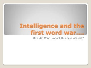 Intelligence and the
first word war….
How did WW1 impact this new interest?
 