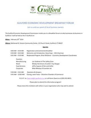 GUILFORD ECONOMIC DEVELOPMENT BREAKFAST FORUM
Join us and our panel of local business owners
The Guilford Economic Development Commission invites you to a Breakfast forum on why businesses do business in
Guilford. It will be held at the in Guilford on
When: February 26th 2014
Where: Nathanael B. Greene Community Center, 32 Church Street, Guilford, CT 06437
Agenda:
8:00 AM – 8:30 AM:
8:30 AM – 8:45 AM:
8:45 AM – 9:30 AM:
Panelists:
Manufacturing:
Retail:
Food Services:
Corporate:
9:30 AM – 9:45 AM:
9:45 AM – 10:00 AM:

Registration and Continental Breakfast
Welcome and Introduction, Steve Kops – EDC Chairman
Moderated Program, Brian McGlone – Economic Development Coordinator

Lon Seidman of The Safety Zone
Mickey Hershman of Jordie’s Toy Shoppe
Jeffry Capone of Hen and Heifer
Mike Mikolay of Guardian Jet
Questions & Answers
Closing, Janet Testa – Shoreline Chamber of Commerce

R.S.V.P. to: Querciak@ci.guilford.ct.us or call Karen Quercia at (203) 453-8015.
Please plan to attend this informative program!
Please share this invitation with others in your organization who may wish to attend.

 
