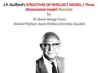 J.P. Guilford’s STRUCTURE OF INTELLECT MODEL / Three
dimensional model (Revised)
by
Dr. Bonnie Amonge Crerar
Assistant Professor, Assam Donbosco University, Guwahati
 