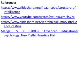 References:
https://www.slideshare.net/fraaanceee/structure-of-
intelligence
https://www.youtube.com/watch?v=RnxGcmPlSVM
https://www.slideshare.net/veerabalajikumar/intellig
ence-testing
Mangal. S. K. (2003). Advanced educational
psychology. New Delhi: Prentice Hall.
 