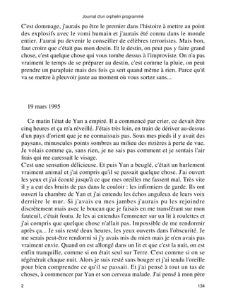 Journal d'un orphelin programmé 
C'est dommage, j'aurais pu être le premier dans l'histoire à mettre au point 
des explosifs avec le vomi humain et j'aurais été connu dans le monde 
entier. J'aurai pu devenir le conseiller de célèbres terroristes. Mais bon, 
faut croire que c'était pas mon destin. Et le destin, on peut pas y faire grand 
chose, c'est quelque chose qui vous tombe dessus à l'improviste. On n'a pas 
vraiment le temps de se préparer au destin, c'est comme la pluie, on peut 
prendre un parapluie mais des fois ça sert quand même à rien. Parce qu'il 
va se mettre à pleuvoir juste au moment où vous sortez sans... 
19 mars 1995 
Ce matin l'état de Yan a empiré. Il a commencé par crier, ce devait être 
cinq heures et ça m'a réveillé. J'étais très loin, en train de dériver au-dessus 
d'un pays d'orient que je ne connaissais pas. Sous mes pieds il y avait des 
paysans, minuscules points sombres au milieu des rizières à perte de vue. 
Je volais comme ça, sans rien, je ne sais pas comment et je sentais l'air 
frais qui me caressait le visage. 
C'est une sensation délicieuse. Et puis Yan a beuglé, c'était un hurlement 
vraiment animal et j'ai compris qu'il se passait quelque chose. J'ai ouvert 
les yeux et j'ai écouté jusqu'à ce que mes oreilles me fassent mal. Très vite 
il y a eut des bruits de pas dans le couloir : les infirmiers de garde. Ils ont 
ouvert la chambre de Yan et j'ai entendu les échos anguleux de leurs voix 
derrière le mur. Si j'avais eu mes jambes j'aurais pu les rejoindre 
discrètement mais avec le boucan que je faisais en me transférant sur mon 
fauteuil, c'était foutu. Je les ai entendus l'emmener sur un lit à roulettes et 
j'ai compris que quelque chose n'allait pas. Impossible de me rendormir 
après ça... Je suis resté deux heures, les yeux ouverts dans l'obscurité. Je 
me serais peut-être rendormi si j'y avais mis du mien mais je n'en avais pas 
vraiment envie. Quand on est allongé dans un lit et que c'est la nuit, on est 
enfin tranquille, comme si on était seul sur Terre. C'est comme si on se 
régénérait chaque nuit. Alors je suis resté sans bouger et j'ai tendu l'oreille 
pour bien comprendre ce qu'il se passait. Et j'ai pensé à tout un tas de 
choses, à commencer par Yan et son cerveau malade. J'ai pensé à mon père 
2 134 
 