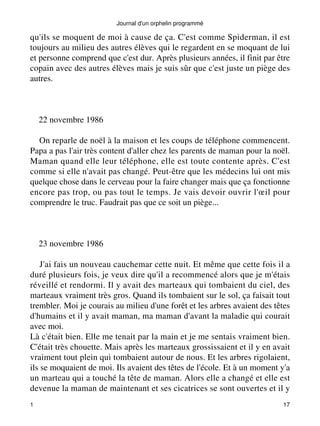 Journal d'un orphelin programmé 
qu'ils se moquent de moi à cause de ça. C'est comme Spiderman, il est 
toujours au milieu des autres élèves qui le regardent en se moquant de lui 
et personne comprend que c'est dur. Après plusieurs années, il finit par être 
copain avec des autres élèves mais je suis sûr que c'est juste un piège des 
autres. 
22 novembre 1986 
On reparle de noël à la maison et les coups de téléphone commencent. 
Papa a pas l'air très content d'aller chez les parents de maman pour la noël. 
Maman quand elle leur téléphone, elle est toute contente après. C'est 
comme si elle n'avait pas changé. Peut-être que les médecins lui ont mis 
quelque chose dans le cerveau pour la faire changer mais que ça fonctionne 
encore pas trop, ou pas tout le temps. Je vais devoir ouvrir l'oeil pour 
comprendre le truc. Faudrait pas que ce soit un piège... 
23 novembre 1986 
J'ai fais un nouveau cauchemar cette nuit. Et même que cette fois il a 
duré plusieurs fois, je veux dire qu'il a recommencé alors que je m'étais 
réveillé et rendormi. Il y avait des marteaux qui tombaient du ciel, des 
marteaux vraiment très gros. Quand ils tombaient sur le sol, ça faisait tout 
trembler. Moi je courais au milieu d'une forêt et les arbres avaient des têtes 
d'humains et il y avait maman, ma maman d'avant la maladie qui courait 
avec moi. 
Là c'était bien. Elle me tenait par la main et je me sentais vraiment bien. 
C'était très chouette. Mais après les marteaux grossissaient et il y en avait 
vraiment tout plein qui tombaient autour de nous. Et les arbres rigolaient, 
ils se moquaient de moi. Ils avaient des têtes de l'école. Et à un moment y'a 
un marteau qui a touché la tête de maman. Alors elle a changé et elle est 
devenue la maman de maintenant et ses cicatrices se sont ouvertes et il y 
1 17 
 