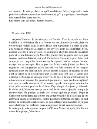 Journal d'un orphelin programmé 
est content. Je sais pas bien ce qu'il voulait me faire comprendre mais 
peut-être qu'il commence à se rendre compte qu'il y a quelque chose de pas 
très normal dans cette maison. 
Les chiens sont pas bêtes. Surtout Marcel... 
31 décembre 1986 
Aujourd'hui c'est le dernier jour de l'année. Tout le monde est bien 
habillé à la télévision. Et à la fenêtre de ma chambre je vois plein de 
voitures qui roulent dans les rues. Il fait nuit et pourtant y'a plein de gens 
qui bougent. Papa et Catherine sont invités alors ils s'habillent bien, 
comme les gens à la télévision. Ils vont partir chez des amis de travail de 
papa et ils me laissent avec Marcel et j'aime bien ça parce que c'est pas 
souvent qu'ils me laissent tout seul. J'aime bien être seul, je peux faire tout 
ce que je veux, regarder la télé ou pas la regarder, dormir ou pas dormir, 
manger ou pas manger, lire ou pas lire. Mais la télé j'aime pas bien la 
regarder très longtemps parce qu'après ça fait comme si les images 
restaient dans ma tête. Et puis on sait jamais si quand on regarde la télé 
c'est la vérité ou si c'est inventé par les gens qui font la télé. Alors que 
quand je lis Strange je sais que c'est vrai. Et puis à la télé c'est toujours la 
même chose et souvent les gens font que mentir. Papa m'a bien expliqué 
que tout ce qu'ils voulaient c'était qu'on regarde la télé pour acheter les 
trucs qu'ils vendent pendant la réclame. Papa dit que c'est juste ça le but de 
la télé et moi j'aime pas trop ça parce qu'à la réclame y'a jamais rien que je 
trouve bien. Ils parlent jamais des choses qui me plaisent. Papa et 
Catherine m'ont demandé de pas me coucher tard et il a fallu que je les 
embrasse quand ils sont partis. J'aime pas trop embrasser les gens, on sait 
jamais ce qu'ils ont touché avant, on peut attraper des maladies et j'ai pas 
envie d'attraper des maladies parce qu'après on meurt, comme maman. 
Je crois que je vais regarder un peu la télé avec Marcel et après j'irai lire un 
vieux Strange que j'aime bien. 
1 30 
 