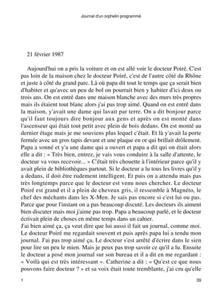 Journal d'un orphelin programmé 
21 février 1987 
Aujourd'hui on a pris la voiture et on est allé voir le docteur Poiré. C'est 
pas loin de la maison chez le docteur Poiré, c'est de l'autre côté du Rhône 
et juste à côté du grand parc. Là où papa dit tout le temps que ça serait bien 
d'habiter et qu'avec un peu de bol on pourrait bien y habiter d'ici deux ou 
trois ans. On est entré dans une maison blanche avec des murs très propres 
mais ils étaient tout blanc alors j'ai pas trop aimé. Quand on est entré dans 
la maison, y'avait une dame qui lavait par terre. On a dit bonjour parce 
qu'il faut toujours dire bonjour aux gens et après on est monté dans 
l'ascenseur qui était tout petit avec plein de bois dedans. On est monté au 
dernier étage mais je me souviens plus lequel c'était. Et là y'avait la porte 
fermée avec un gros tapis devant et une plaque en or qui brillait drôlement. 
Papa a sonné et y'a une dame qui a ouvert et papa a dit qui on était alors 
elle a dit : « Très bien, entrez, je vais vous conduire à la salle d'attente, le 
docteur va vous recevoir... » C'était très chouette à l'intérieur parce qu'il y 
avait plein de bibliothèques partout. Si le docteur a lu tous les livres qu'il y 
a dedans, il doit être rudement intelligent. Et puis on a attendu mais pas 
très longtemps parce que le docteur est venu nous chercher. Le docteur 
Poiré est grand et il a plein de cheveux gris, il ressemble à Magnéto, le 
chef des méchants dans les X-Men. Je sais pas encore si c'est lui ou pas. 
Parce que pour l'instant on a pas beaucoup discuté. Les docteurs ils aiment 
bien discuter mais moi j'aime pas trop. Papa a beaucoup parlé, et le docteur 
écrivait plein de choses en même temps dans un cahier. 
J'ai bien aimé ça, ça veut dire que lui aussi il fait un journal, comme moi. 
Le docteur Poiré me regardait souvent et puis après papa lui a tendu mon 
journal. J'ai pas trop aimé ça. Le docteur s'est arrêté d'écrire dans le sien 
pour lire un peu le mien. Mais je peux pas trop savoir ce qu'il a lu. Ensuite 
le docteur a posé mon journal sur son bureau et il a dit en me regardant : 
« Voilà qui est très intéressant ». Catherine a dit : « Qu'est ce que nous 
pouvons faire docteur ? » et sa voix était toute tremblante, j'ai cru qu'elle 
1 39 
 