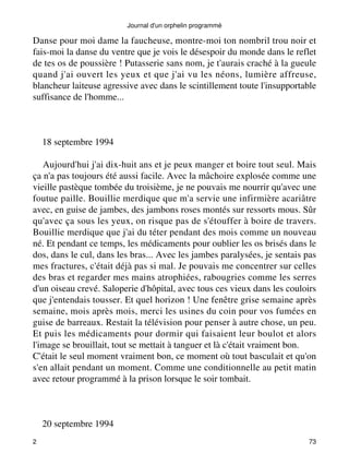 Danse pour moi dame la faucheuse, montre-moi ton nombril trou noir et 
fais-moi la danse du ventre que je vois le désespoir du monde dans le reflet 
de tes os de poussière ! Putasserie sans nom, je t'aurais craché à la gueule 
quand j'ai ouvert les yeux et que j'ai vu les néons, lumière affreuse, 
blancheur laiteuse agressive avec dans le scintillement toute l'insupportable 
suffisance de l'homme... 
18 septembre 1994 
Aujourd'hui j'ai dix-huit ans et je peux manger et boire tout seul. Mais 
ça n'a pas toujours été aussi facile. Avec la mâchoire explosée comme une 
vieille pastèque tombée du troisième, je ne pouvais me nourrir qu'avec une 
foutue paille. Bouillie merdique que m'a servie une infirmière acariâtre 
avec, en guise de jambes, des jambons roses montés sur ressorts mous. Sûr 
qu'avec ça sous les yeux, on risque pas de s'étouffer à boire de travers. 
Bouillie merdique que j'ai du téter pendant des mois comme un nouveau 
né. Et pendant ce temps, les médicaments pour oublier les os brisés dans le 
dos, dans le cul, dans les bras... Avec les jambes paralysées, je sentais pas 
mes fractures, c'était déjà pas si mal. Je pouvais me concentrer sur celles 
des bras et regarder mes mains atrophiées, rabougries comme les serres 
d'un oiseau crevé. Saloperie d'hôpital, avec tous ces vieux dans les couloirs 
que j'entendais tousser. Et quel horizon ! Une fenêtre grise semaine après 
semaine, mois après mois, merci les usines du coin pour vos fumées en 
guise de barreaux. Restait la télévision pour penser à autre chose, un peu. 
Et puis les médicaments pour dormir qui faisaient leur boulot et alors 
l'image se brouillait, tout se mettait à tanguer et là c'était vraiment bon. 
C'était le seul moment vraiment bon, ce moment où tout basculait et qu'on 
s'en allait pendant un moment. Comme une conditionnelle au petit matin 
avec retour programmé à la prison lorsque le soir tombait. 
20 septembre 1994 
Journal d'un orphelin programmé 
2 73 
 