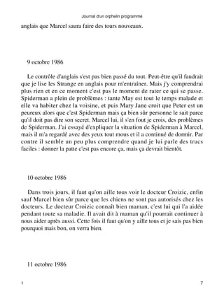 anglais que Marcel saura faire des tours nouveaux. 
9 octobre 1986 
Le contrôle d'anglais s'est pas bien passé du tout. Peut-être qu'il faudrait 
que je lise les Strange en anglais pour m'entraîner. Mais j'y comprendrai 
plus rien et en ce moment c'est pas le moment de rater ce qui se passe. 
Spiderman a plein de problèmes : tante May est tout le temps malade et 
elle va habiter chez la voisine, et puis Mary Jane croit que Peter est un 
peureux alors que c'est Spiderman mais ça bien sûr personne le sait parce 
qu'il doit pas dire son secret. Marcel lui, il s'en fout je crois, des problèmes 
de Spiderman. J'ai essayé d'expliquer la situation de Spiderman à Marcel, 
mais il m'a regardé avec des yeux tout mous et il a continué de dormir. Par 
contre il semble un peu plus comprendre quand je lui parle des trucs 
faciles : donner la patte c'est pas encore ça, mais ça devrait bientôt. 
10 octobre 1986 
Dans trois jours, il faut qu'on aille tous voir le docteur Croizic, enfin 
sauf Marcel bien sûr parce que les chiens ne sont pas autorisés chez les 
docteurs. Le docteur Croizic connaît bien maman, c'est lui qui l'a aidée 
pendant toute sa maladie. Il avait dit à maman qu'il pourrait continuer à 
nous aider après aussi. Cette fois il faut qu'on y aille tous et je sais pas bien 
pourquoi mais bon, on verra bien. 
11 octobre 1986 
Journal d'un orphelin programmé 
1 7 
 