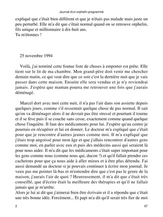 Journal d'un orphelin programmé 
expliqué que c'était bien différent et que je n'étais pas malade mais juste un 
peu perturbé. Elle m'a dit que c'était normal quand on se retrouve orphelin, 
fils unique et millionnaire à dix-huit ans. 
Tu m'étonnes ! 
25 novembre 1994 
Voilà, j'ai terminé cette foutue liste de choses à emporter est prête. Elle 
tient sur le lit de ma chambre. Mon grand-père doit venir me chercher 
demain matin, ce qui veut dire que ce soir c'est la dernière nuit que je vais 
passer dans cette maison. Ensuite elle sera vendue et je n'y reviendrai 
jamais. J'espère que maman pourra me retrouver une fois que j'aurais 
déménagé. 
Marcel dort avec moi cette nuit, il n'a pas l'air dans son assiette depuis 
quelques jours, comme s'il ressentait quelque chose de pas normal. Il sait 
qu'on va déménager alors il ne devrait pas être stressé et pourtant il tourne 
et il se lève puis il se couche sans cesse, exactement comme quand quelque 
chose l'inquiète. Il faut des médicaments pour lui. J'espère qu'au centre je 
pourrais en récupérer et lui en donner. Le docteur m'a expliqué que c'était 
pour que je rencontre d'autres jeunes comme moi. Il m'a expliqué que 
j'étais trop angoissé pour mon âge et que j'allais rencontrer d'autres gens 
comme moi, en parler avec eux et puis des médecins aussi qui seraient là 
pour nous aider. Il m'a dit que les médicaments c'était super important pour 
les gens comme nous (comme nous qui, ducon ?) et qu'il fallait prendre ces 
cachetons pour que ça nous aide à aller mieux et à être plus détendu. J'ai 
aussi demandé au docteur si je pouvais continuer à écrire mon journal. Je 
veux pas me pointer là-bas et m'entendre dire que c'est pas le genre de la 
maison, j'aurais l'air de quoi ? Heureusement, il m'a dit que c'était très 
conseillé, que d'écrire était la meilleure des thérapies et qu'il ne fallait 
jamais que je m'arrête. 
Alors je lui ai dit que j'aimerai bien être écrivain et il a répondu que c'était 
une très bonne idée. Forcément... Et papi m'a dit qu'il serait très fier de moi 
2 97 
 
