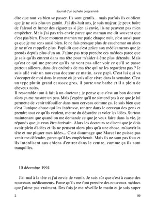 Journal d'un orphelin programmé 
dire que tout va bien se passer. Ils sont gentils... mais parfois ils oublient 
que je ne suis plus un gamin. J'ai dix-huit ans, je suis majeur, je peux boire 
de l'alcool et fumer des cigarettes si j'en ai envie, ils ne peuvent pas m'en 
empêcher. Mais j'ai pas très envie parce que maman me dit souvent que 
c'est pas bien. En ce moment maman me parle chaque nuit, c'est aussi pour 
ça que je me sens aussi bien. Je ne fais presque plus de cauchemar ou alors 
je ne m'en rappelle plus. Papi dit que c'est grâce aux médicaments que je 
prends depuis plus d'un an. J'aime pas trop prendre ces médocs parce que 
je sais qu'ils entrent dans ma tête pour m'aider à être plus détendu. Mais 
qu'est ce qui me prouve qu'ils ne vont pas aller voir ce qu'il se passe 
partout ailleurs, dans des endroits de ma tête qui ne les regardent pas ? Je 
suis allé voir un nouveau docteur ce matin, avec papi. C'est lui qui va 
s'occuper de moi dans le centre où je vais aller vivre dans la semaine. C'est 
un type plutôt grand et assez gros, il porte une barbe et il a plein de 
cheveux noirs. 
Il ressemble tout à fait à un docteur ; je pense que c'est un bon docteur 
alors ça me rassure un peu. Mais j'espère qu'il ne s'attend pas à ce que je lui 
permette de venir trifouiller dans mon cerveau comme ça. Je sais bien que 
c'est l'unique chose qui les intéresse, rentrer dans le cerveau des gens et 
prendre tout ce qu'ils veulent, mettre du désordre et voler les idées. Surtout 
maintenant que quand on me demande ce que je veux faire dans la vie, je 
réponds que je veux être écrivain. Alors les docteurs se disent que je dois 
avoir plein d'idées et ils ne pensent alors plus qu'à une chose, m'ouvrir la 
tête et me piquer mes idées... C'est dommage que Marcel ne puisse pas 
venir me défendre, parce qu'il les empêcherait. Mais ils ne sont pas fous et 
ils interdisent aux chiens d'entrer dans le centre, comme ça ils sont 
tranquilles. 
10 décembre 1994 
J'ai mal à la tête et j'ai envie de vomir. Je suis sûr que c'est à cause des 
nouveaux médicaments. Parce qu'ils me font prendre des nouveaux médocs 
que j'aime pas vraiment. Des fois je me réveille le matin et je suis super 
2 99 
 