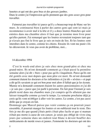 Journal d'un orphelin programmé 
lunettes et qui ont des gros bras et des grosses jambes. 
Dans le centre j'ai l'impression qu'ils prennent que des gens assez gros pour 
travailler. 
J'aimerai pas travailler ici parce qu'il y a beaucoup trop de blanc sur les 
murs. Je continuerai bien à parler des autres gens qui sont ici mais je 
recommence à avoir mal à la tête et il y a deux loutres blanches qui sont 
entrées dans ma chambre alors il faut que je termine mon livre pour 
qu'elles partent. J'ai remarqué que les loutres revenaient toujours tant que 
je n'avais pas fini le livre que je suis en train de lire. Et les loutres sont 
interdites dans le centre, comme les chiens. Ensuite ils vont me punir s'ils 
les découvrent. Je veux pas avoir de problème, moi... 
14 décembre 1994 
C'est le week-end alors je suis chez mon grand-père et chez ma 
grand-mère. Ils m'ont demandé comment ça s'était passé la première 
semaine alors j'ai dit « bien » pour pas qu'ils s'inquiètent. Parce qu'ils ont 
été gentils avec moi depuis que mon père est mort. Ils m'ont demandé 
comment étaient les docteurs et les infirmières et j'ai dit « sévères » et papi 
a dit qu'ils savaient ce qui est bon pour moi alors il fallait que je les écoute. 
Mamie m'a demandé comment étaient les autres pensionnaires et j'ai dit 
« je sais pas » parce que j'ai parlé à personne. En fait pour l'instant je suis 
plutôt resté dans ma chambre mais j'ai compris qu'ils allaient pas me 
laisser tranquille comme ça tout le temps. La semaine prochaine déjà je 
crois qu'ils vont m'obliger à aller voir les autres. Le centre, c'est pas aussi 
drôle que je croyais en fait. 
Dommage que Marcel puisse pas venir comme ça on pourrait jouer 
ensemble, il pourrait manger les loutres et on oublierait tout le reste. Des 
fois je me dis que quand j'étais petit c'était plus facile et que si maman 
n'était pas morte à cause de son cancer, je serais pas obligé de vivre cinq 
jours par semaine dans un endroit tout blanc à devoir bouffer des 
médicaments de merde roses et jaunes. J'emmerde les docteurs qui ont des 
2 101 
 