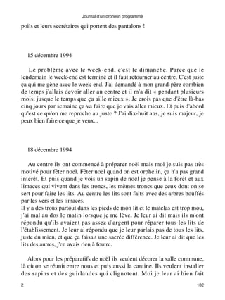 Journal d'un orphelin programmé 
poils et leurs secrétaires qui portent des pantalons ! 
15 décembre 1994 
Le problème avec le week-end, c'est le dimanche. Parce que le 
lendemain le week-end est terminé et il faut retourner au centre. C'est juste 
ça qui me gène avec le week-end. J'ai demandé à mon grand-père combien 
de temps j'allais devoir aller au centre et il m'a dit « pendant plusieurs 
mois, jusque le temps que ça aille mieux ». Je crois pas que d'être là-bas 
cinq jours par semaine ça va faire que je vais aller mieux. Et puis d'abord 
qu'est ce qu'on me reproche au juste ? J'ai dix-huit ans, je suis majeur, je 
peux bien faire ce que je veux... 
18 décembre 1994 
Au centre ils ont commencé à préparer noël mais moi je suis pas très 
motivé pour fêter noël. Fêter noël quand on est orphelin, ça n'a pas grand 
intérêt. Et puis quand je vois un sapin de noël je pense à la forêt et aux 
limaces qui vivent dans les troncs, les mêmes troncs que ceux dont on se 
sert pour faire les lits. Au centre les lits sont faits avec des arbres bouffés 
par les vers et les limaces. 
Il y a des trous partout dans les pieds de mon lit et le matelas est trop mou, 
j'ai mal au dos le matin lorsque je me lève. Je leur ai dit mais ils m'ont 
répondu qu'ils avaient pas assez d'argent pour réparer tous les lits de 
l'établissement. Je leur ai répondu que je leur parlais pas de tous les lits, 
juste du mien, et que ça faisait une sacrée différence. Je leur ai dit que les 
lits des autres, j'en avais rien à foutre. 
Alors pour les préparatifs de noël ils veulent décorer la salle commune, 
là où on se réunit entre nous et puis aussi la cantine. Ils veulent installer 
des sapins et des guirlandes qui clignotent. Moi je leur ai bien fait 
2 102 
 