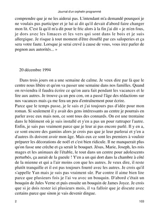 Journal d'un orphelin programmé 
comprendre que je ne les aiderai pas. L'intendant m'a demandé pourquoi je 
ne voulais pas participer et je lui ai dit qu'il devait d'abord faire changer 
mon lit. C'est là qu'il m'a dit pour le fric alors à la fin j'ai dit « je m'en fous, 
je dors avec les limaces et les vers qui sont dans le bois et je suis 
allergique. Je risque à tout moment d'être étouffé par ces saloperies et ça 
sera votre faute. Lorsque je serai crevé à cause de vous, vous irez parler de 
pognon aux autorités... » 
20 décembre 1994 
Dans trois jours on a une semaine de calme. Je veux dire par là que le 
centre nous libère et qu'on va passer une semaine dans nos familles. Quand 
on reviendra il faudra écrire ce qu'on aura fait pendant les vacances et le 
lire aux autres. Je trouve ça un peu con, on a passé l'âge des rédactions sur 
nos vacances mais ça me fera un peu d'entraînement pour écrire. 
Parce que le temps passe, je le sais et j'ai toujours pas d'idée pour mon 
roman. Si seulement il y avait des gens intéressants au centre je pourrais en 
parler avec eux mais non, ce sont tous des connards. On est une trentaine 
dans le bâtiment où je suis installé et y'en a pas un pour rattraper l'autre. 
Enfin, je sais pas vraiment parce que je leur ai pas encore parlé. Il y en a, 
ce sont encore des gamins alors je crois pas que je leur parlerai et y'en a 
d'autres ils doivent avoir mon âge. Mais eux ce sont les premiers à vouloir 
préparer les décorations de noël et c'est bien ridicule. Il ne manquerait plus 
qu'on fasse une crèche et ça serait le bouquet. Jésus, Marie, Joseph, les rois 
mages et les animaux de l'étable, le tout dans un centre pour adolescents 
perturbés, ça aurait de la gueule ! Y'en a un qui dort dans la chambre à côté 
de la mienne et qui a l'air moins con que les autres. Je veux dire, il reste 
plutôt tranquille et il est pas toujours fourré avec les autres. Je crois qu'il 
s'appelle Yan mais je suis pas vraiment sûr. Par contre il aime bien lire 
parce que plusieurs fois je l'ai vu avec un bouquin. D'abord c'était un 
bouquin de Jules Verne et puis ensuite un bouquin de James Joyce. Je crois 
que si je dois rester ici plusieurs mois, il va falloir que je discute avec 
certains parce que sinon je vais devenir dingue. 
2 103 
 
