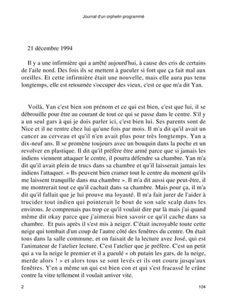 Journal d'un orphelin programmé 
21 décembre 1994 
Il y a une infirmière qui a arrêté aujourd'hui, à cause des cris de certains 
de l'aile nord. Des fois ils se mettent à gueuler si fort que ça fait mal aux 
oreilles. Et cette infirmière était une nouvelle, mais elle aura pas tenu 
longtemps, elle est retournée s'occuper des vieux, c'est ce que m'a dit Yan. 
Voilà, Yan c'est bien son prénom et ce qui est bien, c'est que lui, il se 
débrouille pour être au courant de tout ce qui se passe dans le centre. S'il y 
a un seul gars à qui je dois parler ici, c'est bien lui. Ses parents sont de 
Nice et il ne rentre chez lui qu'une fois par mois. Il m'a dit qu'il avait un 
cancer au cerveau et qu'il n'en avait plus pour très longtemps. Yan a 
dix-neuf ans. Il se promène toujours avec un bouquin dans la poche et un 
revolver en plastique. Il dit qu'il préfère être armé parce que si jamais les 
indiens viennent attaquer le centre, il pourra défendre sa chambre. Yan m'a 
dit qu'il avait plein de trucs dans sa chambre et qu'il laisserait jamais les 
indiens l'attaquer. « Ils peuvent bien cramer tout le centre du moment qu'ils 
me laissent tranquille dans ma chambre ». Il m'a dit aussi que peut-être, il 
me montrerait tout ce qu'il cachait dans sa chambre. Mais pour ça, il m'a 
dit qu'il fallait que je lui prouve ma loyauté. Il m'a fait jurer de l'aider à 
trucider tout indien qui pointerait le bout de son sale scalp dans les 
environs. Je comprenais pas trop ce qu'il voulait dire par là mais j'ai quand 
même dit okay parce que j'aimerai bien savoir ce qu'il cache dans sa 
chambre. Et puis après il s'est mis à neiger. C'était incroyable toute cette 
neige qui tombait d'un coup de l'autre côté des fenêtres du centre. On était 
tous dans la salle commune, et on faisait de la lecture avec José, qui est 
l'animateur de l'atelier lecture. C'est l'atelier que je préfère. C'est un petit 
qui a vu la neige le premier et il a gueulé « oh putain les gars, de la neige, 
merde alors ! » et alors tous se sont levés et ils ont couru jusqu'aux 
fenêtres. Y'en a même un qui est bien con et qui s'est fracassé le crâne 
contre la vitre tellement il voulait arriver vite. 
2 104 
 
