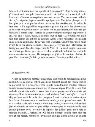 Journal d'un orphelin programmé 
habituel... Et alors Yan m'a appelé et il m'a montré plein de magazines, 
y'en avait toute une pile dans son armoire. A l'intérieur il y avait plein de 
femmes et d'hommes nus qui se montaient dessus. Yan m'a montré et il m'a 
dit : « j'en ai plein, je peux t'en filer quelques uns. Moi je les planque ici, il 
faut pas que tu en parles sinon on va me les confisquer. Et adieu la 
branlette ! » J'ai regardé les magazines et partout il y avait des photos avec 
de la chair rose, des mains et des seins qui se touchaient, des bouches qui 
léchaient d'autres corps. Parfois on comprenait pas trop quoi appartenait à 
qui. J'ai dit : « ouais, ouais, je connais tout ça déjà ». Je voulais pas avoir 
l'air d'un gamin qui est pas au courant. Alors je suis ressorti et je suis allé 
dans la salle commune. Je devais voir le docteur André pour mon bilan 
avant la sortie d'une semaine. Dès que je voyais une infirmière, je 
l'imaginais nue dans les magazines de Yan. Et il y avait toujours un ours 
qui traînait par là, un gros ours avec des lunettes de soleil et des restes de 
saumon entre ses crocs. Du coup quand j'ai vu le docteur André, la 
première chose que j'ai fait, ça a été de vomir. Ensuite, ça allait mieux. 
24 décembre 1994 
Avant de partir du centre, j'ai récupéré une boîte de médicaments pour 
dormir. C'est ce que les infirmières nous donnent quand des fois le soir on 
ne parvient pas à s'endormir. Des fois ils nous donnent d'autres médocs 
dans la journée qui calment mais qui n'endorment pas. Ceux-là ils me font 
mal à la tête et puis après en avoir pris, je peux pas écrire. Y'a les mots qui 
s'embrouillent dans ma tête et je voudrais bien écrire mais j'arrive pas à 
aligner deux mots. Je crois bien que pour être écrivain ça va vraiment pas 
être facile. En tous cas pour noël cette année, je vais pas m'emmerder. Je 
vais avaler trois médicaments dans une heure, comme ça je dormirai 
jusqu'à demain et je serais pas obligé de me taper les conneries de mes 
grands-parents avec la crèche, le sapin et les prières pour mon père et 
maman. Maman.... Parlons-en ! Ca fait un moment qu'elle vient plus me 
voir et me parler, comme si j'avais fait quelque chose de mal et qu'elle 
2 106 
 