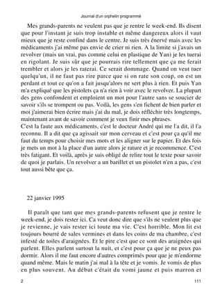 Journal d'un orphelin programmé 
Mes grands-parents ne veulent pas que je rentre le week-end. Ils disent 
que pour l'instant je suis trop instable et même dangereux alors il vaut 
mieux que je reste confiné dans le centre. Je suis très énervé mais avec les 
médicaments j'ai même pas envie de crier ni rien. A la limite si j'avais un 
revolver (mais un vrai, pas comme celui en plastique de Yan) je les tuerai 
en rigolant. Je suis sûr que je pourrais rire tellement que ça me ferait 
trembler et alors je les raterai. Ce serait dommage. Quand on veut tuer 
quelqu'un, il ne faut pas rire parce que si on rate son coup, on est un 
perdant et tout ce qu'on a fait jusqu'alors ne sert plus à rien. Et puis Yan 
m'a expliqué que les pistolets ça n'a rien à voir avec le revolver. La plupart 
des gens confondent et emploient un mot pour l'autre sans se soucier de 
savoir s'ils se trompent ou pas. Voilà, les gens s'en fichent de bien parler et 
moi j'aimerai bien écrire mais j'ai du mal, je dois réfléchir très longtemps, 
maintenant avant de savoir comment je veux finir mes phrases. 
C'est la faute aux médicaments, c'est le docteur André qui me l'a dit, il l'a 
reconnu. Il a dit que ça agissait sur mon cerveau et c'est pour ça qu'il me 
faut du temps pour choisir mes mots et les aligner sur le papier. Et des fois 
je mets un mot à la place d'un autre alors je rature et je recommence. C'est 
très fatigant. Et voilà, après je suis obligé de relire tout le texte pour savoir 
de quoi je parlais. Un revolver a un barillet et un pistolet n'en a pas, c'est 
tout aussi bête que ça. 
22 janvier 1995 
Il paraît que tant que mes grands-parents refusent que je rentre le 
week-end, je dois rester ici. Ca veut donc dire que s'ils ne veulent plus que 
je revienne, je vais rester ici toute ma vie. C'est horrible. Mon lit est 
toujours bourré de sales vermines et dans les coins de ma chambre, c'est 
infesté de toiles d'araignées. Et le pire c'est que ce sont des araignées qui 
parlent. Elles parlent surtout la nuit, et c'est pour ça que je ne peux pas 
dormir. Alors il me faut encore d'autres comprimés pour que je m'endorme 
quand même. Mais le matin j'ai mal à la tête et je vomis. Je vomis de plus 
en plus souvent. Au début c'était du vomi jaune et puis marron et 
2 111 
 