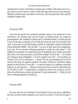 Journal d'un orphelin programmé 
maintenant c'est du vomi blanc et j'aime pas le blanc. Des fois aussi il y a 
du sang et j'ai très mal au ventre. Peut-être que moi aussi j'ai une tumeur. 
Maman viendra alors me parler à nouveau, alors et peut être alors qu'elle 
m'aidera à partir d'ici. 
24 janvier 1995 
Yan m'a dit qu'ils lui cachaient quelque chose. Les médecins et les 
militaires, les mêmes qui ont tué toute sa famille dans un camp de 
concentration. Ils veulent lui cacher qu'il va bientôt mourir, c'est lui qui me 
l'a dit. Il sait que sa tumeur est en train de recouvrir tout son cerveau. Il le 
sent, il sent que sa cervelle bouge, qu'elle se rabougrit comme l'extrémité 
d'une allumette brûlée. Yan m'a dit : « je n'en ai plus pour très longtemps, 
je le sais. Tu te souviens à Saigon quand tu as sauté sur cette mine ? » J'ai 
réfléchis un moment. Je sentais bien que Yan délirait et je voulais pas le lui 
dire mais c'est mon ami alors j'ai été bien obligé. Je lui ai dit : « Ce n'était 
pas à Saigon mais à Bagdad ! » et là il a rigolé et il a dit : « Je sais bien, je 
voulais voir si tu te souvenais... » Sacré Yan, je sais pourquoi je l'ai suivi 
tant de fois dans ces guerres perdues d'avance. C'était un sacré bon soldat 
quand on était là-bas. Il m'a dit : « avant de mourir, je voudrais connaître 
l'amour, je suis puceau... » Mais je voyais pas bien ce qu'il voulait dire par 
là. Et alors il a dit : « maintenant, tu arrêtes de noter tout ce que je vais te 
dire et tu n'écris pas ça dans ton journal. Tu me le promets ? » Alors j'ai dit 
oui et voilà pourquoi je m'arrête ici. 
4 février 1995 
Ils nous ont mis en isolement. C'est là qu'on met ceux qui se rebellent. 
Ils nous avaient avertis quand je suis arrivé au centre, il m'avait dit que si 
2 112 
 