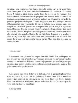 Journal d'un orphelin programmé 
je faisais une connerie, c'est là que j'irai. Et voilà, on y a été avec Yan. 
Mais c'était pour notre bien. En infiltrant l'ennemi on l'a baisé et on l'a bien 
baisé ! Brigitte était toute seule dans la pièce où ils rangent les 
médicaments. On est entré sans que personne ne nous voie, d'abord Yan 
tout doucement et puis moi, avec mon fauteuil qui bloquait la porte. Et là, 
pendant que je faisais le guet, Yan l'a frappée et puis il l'a jetée par terre et 
il lui arrachait ses vêtements. Et puis il la lui a mise comme dans ses 
magazines. Il arrêtait pas de dire « oh putain oh putain » et je le regardais 
faire. Dessous, Brigitte remuait pour s'enlever et elle criait mais Yan c'est 
un costaud. Il lui a mis plein d'emballages de comprimés dans la bouche et 
elle pouvait plus gueuler. Quand il a eut fini il m'a demandé si je voulais y 
aller mais j'avais déjà tout lâché dans mon caleçon alors on est parti. On 
aurait du la tuer pour pas qu'elle puisse parler. Mais peut être bien que ça 
aurait été pire. 
5 février 1995 
L'isolement c'est petit et c'est un peu étouffant. Il faut être solide pour ne 
pas craquer au bout d'une heure. Tous ces murs, on n'a qu'une envie, les 
frapper ou les bouffer. Si j'avais des crocs je pourrais les bouffer parce que 
je sais grâce à mon sixième sens où les murs sont fragilisés, à cause des 
galeries creusées par les souris. 
L'isolement c'est plein de fureur et de bruit, c'est là que j'ai le plus d'écho 
dans ma tête et il y a ces cloches qui tapent à toute volée. J'ai la nausée et 
j'arrive pas à retenir ma vessie, je me suis pissé deux fois dessus depuis 
hier. Les infirmiers ne rigolent pas en isolement, ils ne s'occupent pas de 
vous comme dans les chambres. 
6 février 1995 
2 113 
 