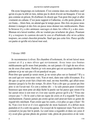 Journal d'un orphelin programmé 
On reste longtemps en isolement. C'est comme dans nos chambres sauf 
qu'on n'a pas la télé ni rien, même pas le droit d'avoir un bouquin. C'est un 
peu comme en prison. Et d'ailleurs ils disent que Yan peut être jugé et aller 
vraiment en cabane. C'est juste rapport à Catherine, si elle porte plainte, il 
est foutu... Alors bon, on attend que le temps passe. Des fois on passe nous 
donner à manger et des fois on passe nous donner nos médicaments. Dans 
la brousse il y a des animaux sauvages et dans les villes il y a des zoos. 
Maman m'a laissé tomber, elle ne voulait pas m'acheter de glace. Pourtant 
il y a toujours le camion devant le zoo et d'habitude elle m'en achète 
toujours, un cornet chocolat pistache. Sauf que pas cette fois. Parce qu'elle 
est partie et qu'elle m'a laissé tout seul. 
7 février 1995 
Je recommence à rêver. En chambre d'isolement, ils m'ont laissé mon 
carnet et il y a mes rêves qui reviennent. Avec tous ces foutus 
médicaments qu'ils nous font prendre, on sait jamais s'il s'agit de nos rêves 
ou de ceux d'un autre. Parfois je vois mon père qui est accroupi derrière un 
palmier et je ne sais pas s'il est paralysé ou pas. 
Peut-être que quand je serais mort, je ne serais plus sur ce fauteuil ? Il y a 
un curé qui est venu nous voir, Yan et moi, dans une salle d'examen. Il a 
dit que ce qu'on avait fait c'était très mal, un truc horrible, qui allait nous 
damner jusqu'à la fin des temps. Et alors Yan a dit que ça aurait pu être 
pire si on l'avait tué. Ce con a même dit : « la sale putain peut s'estimer 
heureuse que mon pote ait déjà lâché la purée sur lui parce que sinon il la 
lui aurait mise à son tour et c'est une sacrée grosse qu'il a là ! Vous me 
croyez pas ? » Et le curé a fait un signe de croix et il a regardé Yan très 
méchamment. J'aurais jamais pu croire qu'un curé pouvait faire ce genre de 
regard très méchant. Faut croire que les curés, c'est plus ce que c'était ! Et 
là, Yan s'est levé et il s'est approché de mon fauteuil, il a défait mon 
pantalon et il a sorti ma queue. J'ai essayé de le repousser mais Yan est très 
costaud et j'ai pas fait le poids. Le curé nous a regardés et dans ses yeux il 
n'y avait plus qu'une photo de grenier vide, plein de poussières et de vent. 
2 114 
 