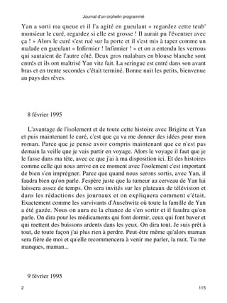 Yan a sorti ma queue et il l'a agité en gueulant « regardez cette teub' 
monsieur le curé, regardez si elle est grosse ! Il aurait pu l'éventrer avec 
ça ! » Alors le curé s'est rué sur la porte et il s'est mis à taper comme un 
malade en gueulant « Infirmier ! Infirmier ! » et on a entendu les verrous 
qui sautaient de l'autre côté. Deux gros malabars en blouse blanche sont 
entrés et ils ont maîtrisé Yan vite fait. La seringue est entré dans son avant 
bras et en trente secondes c'était terminé. Bonne nuit les petits, bienvenue 
au pays des rêves. 
8 février 1995 
L'avantage de l'isolement et de toute cette histoire avec Brigitte et Yan 
et puis maintenant le curé, c'est que ça va me donner des idées pour mon 
roman. Parce que je pense avoir compris maintenant que ce n'est pas 
demain la veille que je vais partir en voyage. Alors le voyage il faut que je 
le fasse dans ma tête, avec ce que j'ai à ma disposition ici. Et des histoires 
comme celle qui nous arrive en ce moment avec l'isolement c'est important 
de bien s'en imprégner. Parce que quand nous serons sortis, avec Yan, il 
faudra bien qu'on parle. J'espère juste que la tumeur au cerveau de Yan lui 
laissera assez de temps. On sera invités sur les plateaux de télévision et 
dans les rédactions des journaux et on expliquera comment c'était. 
Exactement comme les survivants d'Auschwitz où toute la famille de Yan 
a été gazée. Nous on aura eu la chance de s'en sortir et il faudra qu'on 
parle. On dira pour les médicaments qui font dormir, ceux qui font baver et 
qui mettent des buissons ardents dans les yeux. On dira tout. Je suis prêt à 
tout, de toute façon j'ai plus rien à perdre. Peut-être même qu'alors maman 
sera fière de moi et qu'elle recommencera à venir me parler, la nuit. Tu me 
manques, maman... 
9 février 1995 
Journal d'un orphelin programmé 
2 115 
 