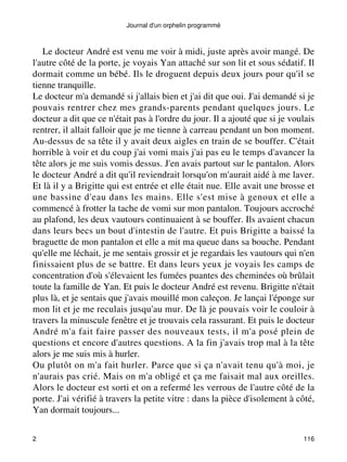Journal d'un orphelin programmé 
Le docteur André est venu me voir à midi, juste après avoir mangé. De 
l'autre côté de la porte, je voyais Yan attaché sur son lit et sous sédatif. Il 
dormait comme un bébé. Ils le droguent depuis deux jours pour qu'il se 
tienne tranquille. 
Le docteur m'a demandé si j'allais bien et j'ai dit que oui. J'ai demandé si je 
pouvais rentrer chez mes grands-parents pendant quelques jours. Le 
docteur a dit que ce n'était pas à l'ordre du jour. Il a ajouté que si je voulais 
rentrer, il allait falloir que je me tienne à carreau pendant un bon moment. 
Au-dessus de sa tête il y avait deux aigles en train de se bouffer. C'était 
horrible à voir et du coup j'ai vomi mais j'ai pas eu le temps d'avancer la 
tête alors je me suis vomis dessus. J'en avais partout sur le pantalon. Alors 
le docteur André a dit qu'il reviendrait lorsqu'on m'aurait aidé à me laver. 
Et là il y a Brigitte qui est entrée et elle était nue. Elle avait une brosse et 
une bassine d'eau dans les mains. Elle s'est mise à genoux et elle a 
commencé à frotter la tache de vomi sur mon pantalon. Toujours accroché 
au plafond, les deux vautours continuaient à se bouffer. Ils avaient chacun 
dans leurs becs un bout d'intestin de l'autre. Et puis Brigitte a baissé la 
braguette de mon pantalon et elle a mit ma queue dans sa bouche. Pendant 
qu'elle me léchait, je me sentais grossir et je regardais les vautours qui n'en 
finissaient plus de se battre. Et dans leurs yeux je voyais les camps de 
concentration d'où s'élevaient les fumées puantes des cheminées où brûlait 
toute la famille de Yan. Et puis le docteur André est revenu. Brigitte n'était 
plus là, et je sentais que j'avais mouillé mon caleçon. Je lançai l'éponge sur 
mon lit et je me reculais jusqu'au mur. De là je pouvais voir le couloir à 
travers la minuscule fenêtre et je trouvais cela rassurant. Et puis le docteur 
André m'a fait faire passer des nouveaux tests, il m'a posé plein de 
questions et encore d'autres questions. A la fin j'avais trop mal à la tête 
alors je me suis mis à hurler. 
Ou plutôt on m'a fait hurler. Parce que si ça n'avait tenu qu'à moi, je 
n'aurais pas crié. Mais on m'a obligé et ça me faisait mal aux oreilles. 
Alors le docteur est sorti et on a refermé les verrous de l'autre côté de la 
porte. J'ai vérifié à travers la petite vitre : dans la pièce d'isolement à côté, 
Yan dormait toujours... 
2 116 
 