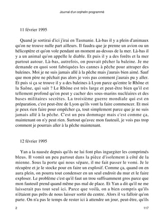 Journal d'un orphelin programmé 
11 février 1995 
Quand je sortirai d'ici j'irai en Tasmanie. Là-bas il y a plein d'animaux 
qu'on ne trouve nulle part ailleurs. Il faudra que je prenne un avion ou un 
hélicoptère et qu'on vole pendant un moment au-dessus de la mer. Là-bas il 
y a un animal qu'on appelle le diable. Et puis il y a des forêts et la mer 
partout autour. Là-bas, autrefois, on pouvait pêcher la baleine. Je me 
demande en quoi sont fabriquées les cannes à pêche pour attraper des 
baleines. Moi je ne suis jamais allé à la pêche mais j'aurais bien aimé. Sauf 
que mon père ne pêchait pas alors je vois pas comment j'aurais pu y aller. 
Et puis si ça se trouve il y a des baleines à Lyon parce qu'entre le Rhône et 
la Saône, qui sait ? Le Rhône est très large et peut-être bien qu'il est 
tellement profond qu'on peut y cacher des sous-marins nucléaires et des 
bases militaires secrètes. La troisième guerre mondiale qui est en 
préparation, c'est peut-être de Lyon qu'ils vont la faire commencer. Et moi 
je peux rien faire pour empêcher ça, tout simplement parce que je ne suis 
jamais allé à la pêche. C'est un peu dommage mais c'est comme ça, 
maintenant on n'y peut rien. Surtout qu'avec mon fauteuil, je vois pas trop 
comment je pourrais aller à la pêche maintenant. 
12 février 1995 
Yan a la nausée depuis qu'ils ne lui font plus ingurgiter les comprimés 
bleus. Il vomit un peu partout dans la pièce d'isolement à côté de la 
mienne. Sous la porte qui nous sépare, il me fait passer le vomi. Je le 
récupère et je le stocke pour en faire un explosif. Comme ça, quand on en 
aura plein, on pourra tout condenser en un seul endroit du mur et le faire 
exploser. Le problème c'est qu'il faut un trou suffisamment gros parce que 
mon fauteuil prend quand même pas mal de place. Et Yan a dit qu'il ne me 
laisserait pas tout seul ici. Parce que voilà, on a bien compris qu'ils 
n'étaient pas prêts de nous laisser sortir du centre. Alors il va falloir qu'on 
parte. On n'a pas le temps de rester ici à attendre un jour, peut-être, qu'ils 
2 117 
 