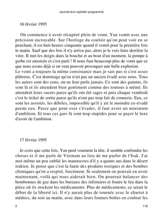 Journal d'un orphelin programmé 
16 février 1995 
On commence à avoir récupéré plein de vomi. Yan vomit avec une 
précision incroyable. Sur l'horloge du couloir qu'on peut voir en se 
penchant, il est huit heures cinquante quand il vomit pour la première fois 
le matin. Sauf que des fois il n'y arrive pas, alors je le vois faire derrière la 
vitre. Il met les doigts dans la bouche et au bout d'un moment, la pompe à 
gerbe est amorcée et c'est parti ! Il nous faut beaucoup plus de vomi que ce 
que nous avons déjà si on veut pouvoir provoquer une belle explosion. 
Le vomi a toujours la même consistance mais je sais pas si c'est assez 
plâtreux. C'est dommage qu'on n'ait pas un ancien évadé avec nous. Tous 
les autres sont des cons, on ne leur parle jamais. Ce sont des gamins, ils 
sont là et ils attendent bien gentiment comme des toutous à mémé. Ils 
attendent leurs sucres parce qu'ils ont été sages et puis chaque vendredi 
c'est le ticket de sortie parce qu'ils n'ont pas trop fait de connerie. Eux, ce 
sont les assistés, les débiles, impossible qu'il y ait le moindre ex-évadé 
parmi eux. Parce que pour oser s'évader, il faut avoir un minimum 
d'ambition. Et tous ces gars là sont trop stupides pour se payer le luxe 
d'avoir de l'ambition. 
17 février 1995 
Je crois que cette fois, Yan perd vraiment la tête, il semble confondre les 
choses et il me parle de Vietnam au lieu de me parler de l'Irak. J'ai 
moi-même un peu oublié les manoeuvres d'il y a quatre ans dans le désert 
irakien. Je pense que c'est la faute des produits toxiques et des bombes 
chimiques qu'on a respiré, forcément. Si seulement on pouvait en avoir 
maintenant, voilà qui nous aiderait bien. On pourrait balancer des 
bombonnes de gaz dans les bureaux des infirmiers et foutre le feu dans la 
pièce où ils stockent les médicaments. Plus de médicaments, ce serait le 
début de la liberté ici. Il n'y aurait plus de tournée avec le chariot à 
médocs, du soir au matin, avec dans leurs foutues boîtes en couleur les 
2 119 
 
