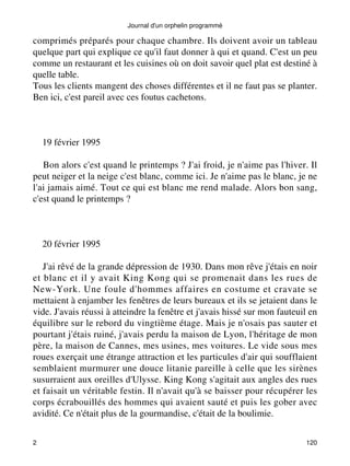 Journal d'un orphelin programmé 
comprimés préparés pour chaque chambre. Ils doivent avoir un tableau 
quelque part qui explique ce qu'il faut donner à qui et quand. C'est un peu 
comme un restaurant et les cuisines où on doit savoir quel plat est destiné à 
quelle table. 
Tous les clients mangent des choses différentes et il ne faut pas se planter. 
Ben ici, c'est pareil avec ces foutus cachetons. 
19 février 1995 
Bon alors c'est quand le printemps ? J'ai froid, je n'aime pas l'hiver. Il 
peut neiger et la neige c'est blanc, comme ici. Je n'aime pas le blanc, je ne 
l'ai jamais aimé. Tout ce qui est blanc me rend malade. Alors bon sang, 
c'est quand le printemps ? 
20 février 1995 
J'ai rêvé de la grande dépression de 1930. Dans mon rêve j'étais en noir 
et blanc et il y avait King Kong qui se promenait dans les rues de 
New-York. Une foule d'hommes affaires en costume et cravate se 
mettaient à enjamber les fenêtres de leurs bureaux et ils se jetaient dans le 
vide. J'avais réussi à atteindre la fenêtre et j'avais hissé sur mon fauteuil en 
équilibre sur le rebord du vingtième étage. Mais je n'osais pas sauter et 
pourtant j'étais ruiné, j'avais perdu la maison de Lyon, l'héritage de mon 
père, la maison de Cannes, mes usines, mes voitures. Le vide sous mes 
roues exerçait une étrange attraction et les particules d'air qui soufflaient 
semblaient murmurer une douce litanie pareille à celle que les sirènes 
susurraient aux oreilles d'Ulysse. King Kong s'agitait aux angles des rues 
et faisait un véritable festin. Il n'avait qu'à se baisser pour récupérer les 
corps écrabouillés des hommes qui avaient sauté et puis les gober avec 
avidité. Ce n'était plus de la gourmandise, c'était de la boulimie. 
2 120 
 