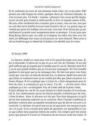 Journal d'un orphelin programmé 
Et là, endormie au creux de son immense main velue, j'ai vu ma mère. Elle 
portait une robe longue de soirée, quelque chose de vraiment chouette. Je 
n'en revenais pas. J'ai hurlé « maman » plusieurs fois avant qu'elle daigne 
ouvrir un oeil, puis l'autre et enfin qu'elle se lève et regarde autour d'elle. 
De tous côtés tombaient des costumes gris et noirs, sans un son, mus par 
un seul élan où la fatalité écrasait toute tentative de cri. Le grand singe ne 
voulait pas qu'on lui trafique son cerveau, c'est tout. Il ne faisait pas ça par 
méchanceté gratuite mais uniquement pour se protéger. J'avais peur que 
King Kong finisse par s'en aller et n'emporte ma mère très loin avec lui 
alors j'ai débloqué mes roues et j'ai poussé sur mon fauteuil. Mon coeur a 
fait un bond lorsque le rebord de la fenêtre s'est dérobé sous les roues. 
21 février 1995 
Le docteur André est venu nous voir et il a passé du temps avec nous. Je 
lui ai demandé s'il pleuvait ou pas et ça a eut l'air de l'étonner. Il m'a dit 
qu'il suffisait que je regarde par la fenêtre pour le savoir. Derrière mon lit il 
y avait une grande fenêtre que je n'avais pas remarquée. Ils l'ont installé 
pendant la nuit pour que je ne remarque rien. Ils font tout pour vous faire 
croire que vous êtes en train de devenir fou. Le docteur André m'a aussi dit 
que j'étais en isolement mais ça ne voulait pas dire que j'étais en prison. La 
bonne blague. Il m'a expliqué que si j'étais là, c'était uniquement pour le 
bien de tous, à commencer par le mien. J'ai dit : « ah bon alors allez 
expliquer ça à lui » en désignant Yan, de l'autre côté de la porte vitrée. 
Il était allongé sur son lit, les yeux fermés et c'était comme s'il n'avait pas 
été là. Les médicaments qu'on lui faisait prendre n'allaient pas du tout, 
c'était évident. Alors le docteur m'a dit que Yan était dangereux et qu'il 
devait être maintenu endormi ou en camisole. Pour l'instant il préférait la 
première solution plus acceptable moralement que de devoir recourir à la 
camisole. Le docteur m'a posé tout un tas de questions sur maman et puis 
ma vie avant. Il m'a ensuite posé plein de questions sur aujourd'hui et sur 
ce que j'allais faire quand je sortirai du centre. J'ai compris qu'il me testait 
parce que jamais il n'avait eu l'intention de me laisser sortir du centre. Il 
2 121 
 