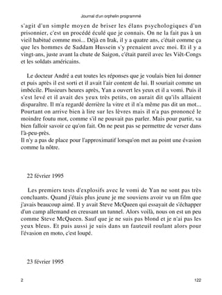 s'agit d'un simple moyen de briser les élans psychologiques d'un 
prisonnier, c'est un procédé éculé que je connais. On ne la fait pas à un 
vieil habitué comme moi... Déjà en Irak, il y a quatre ans, c'était comme ça 
que les hommes de Saddam Hussein s'y prenaient avec moi. Et il y a 
vingt-ans, juste avant la chute de Saigon, c'était pareil avec les Viêt-Congs 
et les soldats américains. 
Le docteur André a eut toutes les réponses que je voulais bien lui donner 
et puis après il est sorti et il avait l'air content de lui. Il souriait comme un 
imbécile. Plusieurs heures après, Yan a ouvert les yeux et il a vomi. Puis il 
s'est levé et il avait des yeux très petits, on aurait dit qu'ils allaient 
disparaître. Il m'a regardé derrière la vitre et il n'a même pas dit un mot... 
Pourtant on arrive bien à lire sur les lèvres mais il n'a pas prononcé le 
moindre foutu mot, comme s'il ne pouvait pas parler. Mais pour partir, va 
bien falloir savoir ce qu'on fait. On ne peut pas se permettre de verser dans 
l'à-peu-près. 
Il n'y a pas de place pour l'approximatif lorsqu'on met au point une évasion 
comme la nôtre. 
22 février 1995 
Les premiers tests d'explosifs avec le vomi de Yan ne sont pas très 
concluants. Quand j'étais plus jeune je me souviens avoir vu un film que 
j'avais beaucoup aimé. Il y avait Steve McQueen qui essayait de s'échapper 
d'un camp allemand en creusant un tunnel. Alors voilà, nous on est un peu 
comme Steve McQueen. Sauf que je ne suis pas blond et je n'ai pas les 
yeux bleus. Et puis aussi je suis dans un fauteuil roulant alors pour 
l'évasion en moto, c'est loupé. 
23 février 1995 
Journal d'un orphelin programmé 
2 122 
 
