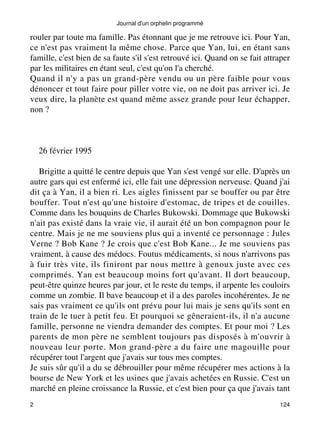 Journal d'un orphelin programmé 
rouler par toute ma famille. Pas étonnant que je me retrouve ici. Pour Yan, 
ce n'est pas vraiment la même chose. Parce que Yan, lui, en étant sans 
famille, c'est bien de sa faute s'il s'est retrouvé ici. Quand on se fait attraper 
par les militaires en étant seul, c'est qu'on l'a cherché. 
Quand il n'y a pas un grand-père vendu ou un père faible pour vous 
dénoncer et tout faire pour piller votre vie, on ne doit pas arriver ici. Je 
veux dire, la planète est quand même assez grande pour leur échapper, 
non ? 
26 février 1995 
Brigitte a quitté le centre depuis que Yan s'est vengé sur elle. D'après un 
autre gars qui est enfermé ici, elle fait une dépression nerveuse. Quand j'ai 
dit ça à Yan, il a bien ri. Les aigles finissent par se bouffer ou par être 
bouffer. Tout n'est qu'une histoire d'estomac, de tripes et de couilles. 
Comme dans les bouquins de Charles Bukowski. Dommage que Bukowski 
n'ait pas existé dans la vraie vie, il aurait été un bon compagnon pour le 
centre. Mais je ne me souviens plus qui a inventé ce personnage : Jules 
Verne ? Bob Kane ? Je crois que c'est Bob Kane... Je me souviens pas 
vraiment, à cause des médocs. Foutus médicaments, si nous n'arrivons pas 
à fuir très vite, ils finiront par nous mettre à genoux juste avec ces 
comprimés. Yan est beaucoup moins fort qu'avant. Il dort beaucoup, 
peut-être quinze heures par jour, et le reste du temps, il arpente les couloirs 
comme un zombie. Il bave beaucoup et il a des paroles incohérentes. Je ne 
sais pas vraiment ce qu'ils ont prévu pour lui mais je sens qu'ils sont en 
train de le tuer à petit feu. Et pourquoi se gêneraient-ils, il n'a aucune 
famille, personne ne viendra demander des comptes. Et pour moi ? Les 
parents de mon père ne semblent toujours pas disposés à m'ouvrir à 
nouveau leur porte. Mon grand-père a du faire une magouille pour 
récupérer tout l'argent que j'avais sur tous mes comptes. 
Je suis sûr qu'il a du se débrouiller pour même récupérer mes actions à la 
bourse de New York et les usines que j'avais achetées en Russie. C'est un 
marché en pleine croissance la Russie, et c'est bien pour ça que j'avais tant 
2 124 
 