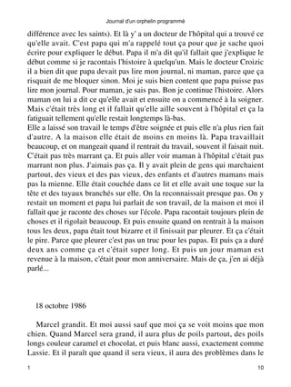 Journal d'un orphelin programmé 
différence avec les saints). Et là y' a un docteur de l'hôpital qui a trouvé ce 
qu'elle avait. C'est papa qui m'a rappelé tout ça pour que je sache quoi 
écrire pour expliquer le début. Papa il m'a dit qu'il fallait que j'explique le 
début comme si je racontais l'histoire à quelqu'un. Mais le docteur Croizic 
il a bien dit que papa devait pas lire mon journal, ni maman, parce que ça 
risquait de me bloquer sinon. Moi je suis bien content que papa puisse pas 
lire mon journal. Pour maman, je sais pas. Bon je continue l'histoire. Alors 
maman on lui a dit ce qu'elle avait et ensuite on a commencé à la soigner. 
Mais c'était très long et il fallait qu'elle aille souvent à l'hôpital et ça la 
fatiguait tellement qu'elle restait longtemps là-bas. 
Elle a laissé son travail le temps d'être soignée et puis elle n'a plus rien fait 
d'autre. A la maison elle était de moins en moins là. Papa travaillait 
beaucoup, et on mangeait quand il rentrait du travail, souvent il faisait nuit. 
C'était pas très marrant ça. Et puis aller voir maman à l'hôpital c'était pas 
marrant non plus. J'aimais pas ça. Il y avait plein de gens qui marchaient 
partout, des vieux et des pas vieux, des enfants et d'autres mamans mais 
pas la mienne. Elle était couchée dans ce lit et elle avait une toque sur la 
tête et des tuyaux branchés sur elle. On la reconnaissait presque pas. On y 
restait un moment et papa lui parlait de son travail, de la maison et moi il 
fallait que je raconte des choses sur l'école. Papa racontait toujours plein de 
choses et il rigolait beaucoup. Et puis ensuite quand on rentrait à la maison 
tous les deux, papa était tout bizarre et il finissait par pleurer. Et ça c'était 
le pire. Parce que pleurer c'est pas un truc pour les papas. Et puis ça a duré 
deux ans comme ça et c'était super long. Et puis un jour maman est 
revenue à la maison, c'était pour mon anniversaire. Mais de ça, j'en ai déjà 
parlé... 
18 octobre 1986 
Marcel grandit. Et moi aussi sauf que moi ça se voit moins que mon 
chien. Quand Marcel sera grand, il aura plus de poils partout, des poils 
longs couleur caramel et chocolat, et puis blanc aussi, exactement comme 
Lassie. Et il paraît que quand il sera vieux, il aura des problèmes dans le 
1 10 
 