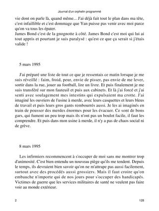 Journal d'un orphelin programmé 
vie dont on parle là, quand même... J'ai déjà fait tout le plan dans ma tête, 
c'est infaillible et c'est dommage que Yan puisse pas venir avec moi parce 
qu'on va tous les épater. 
James Bond c'est de la gnognotte à côté. James Bond c'est moi qui lui ai 
tout appris et pourtant je suis paralysé : qu'est ce que ça serait si j'étais 
valide ! 
5 mars 1995 
J'ai préparé une liste de tout ce que je ressentais ce matin lorsque je me 
suis réveillé : faim, froid, peur, envie de pisser, pas envie de me lever, 
sortir dans la rue, jouer au football, lire un livre. Et puis finalement je me 
suis transféré sur mon fauteuil et puis aux cabinets. Et là j'ai forcé et j'ai 
senti avec soulagement mes intestins qui expulsaient ma crotte. J'ai 
imaginé les ouvriers de l'usine à merde, avec leurs casquettes et leurs bleus 
de travail et puis leurs gros gants rembourrés aussi. Je les ai imaginés en 
train de pousser des merdes énormes pour les évacuer. Ce sont de bons 
gars, qui fument un peu trop mais ils n'ont pas un boulot facile, il faut les 
comprendre. Et puis dans mon usine à merde, il n'y a pas de chaos social ni 
de grève. 
8 mars 1995 
Les infirmiers recommencent à s'occuper de moi sans me montrer trop 
d'animosité. C'est bien entendu un nouveau piège qu'ils me tendent. Depuis 
le temps, ils devraient bien savoir qu'on ne m'attrape pas aussi facilement, 
surtout avec des procédés aussi grossiers. Mais il faut croire qu'on 
embauche n'importe qui de nos jours pour s'occuper des handicapés. 
Victimes de guerre que les services militaires de santé ne veulent pas faire 
voir au monde extérieur. 
2 128 
 