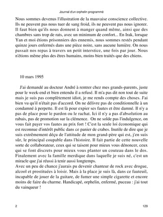 Journal d'un orphelin programmé 
Nous sommes devenus l'illustration de la mauvaise conscience collective. 
Ils ne peuvent pas nous tuer de sang froid, ils ne peuvent pas nous ignorer. 
Il faut bien qu'ils nous donnent à manger quand même, ainsi que des 
chambres sans trop de rats, avec un minimum de confort... En Irak, lorsque 
Yan et moi étions prisonniers des ennemis, nous sommes restés pendant 
quinze jours enfermés dans une pièce noire, sans aucune lumière. On nous 
passait nos repas à travers un petit interstice, une fois par jour. Nous 
n'étions même plus des êtres humains, moins bien traités que des chiens. 
10 mars 1995 
J'ai demandé au docteur André à rentrer chez mes grands-parents, juste 
pour le week-end et bien entendu il a refusé. Il m'a pas dit non tout de suite 
mais je suis pas complètement idiot, je me rends compte des choses. J'ai 
bien vu qu'il n'était pas d'accord. On ne délivre pas de conditionnelle à un 
condamné à perpette. Il est là pour expier ses fautes et être damné. Il n'y a 
pas de place pour le pardon ou le rachat. Ici il n'y a pas d'absolution au 
rabais, pas de promotion sur la clémence. On ne solde pas l'indulgence, on 
vous fait payer vos fautes au prix fort ! C'est la seule loi économique qui 
est reconnue d'intérêt public dans ce panier de crabes. Inutile de dire que je 
suis extrêmement déçu de l'attitude de mon grand-père qui est, j'en suis 
sûr, le principal coupable dans l'histoire. Il fait partie de cette nouvelle 
sorte de collaborateur, ceux qui se taisent pour mieux vous dénoncer, ceux 
qui se font discrets pour mieux vous planter un couteau dans le dos. 
Finalement avec la famille merdique dans laquelle je suis né, c'est un 
miracle que j'ai réussi à tenir aussi longtemps. 
Avec un peu de chance j'aurais pu devenir chanteur de rock avec drogue, 
alcool et prostituées à loisir. Mais à la place je suis là, dans ce fauteuil, 
incapable de jouer de la guitare, de fumer une simple cigarette et encore 
moins de faire du charme. Handicapé, orphelin, enfermé, puceau : j'ai tout 
du vainqueur ! 
2 129 
 