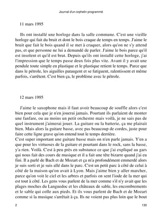 Journal d'un orphelin programmé 
11 mars 1995 
Ils ont installé une horloge dans la salle commune. C'est une vieille 
horloge qui fait du bruit et dont le bois craque de temps en temps. J'aime le 
bruit que fait le bois quand il se met à craquer, alors qu'on ne s'y attend 
pas, et que personne ne lui a demandé de parler. J'aime le bois parce qu'il 
est insolent et qu'il est brut. Depuis qu'ils ont installé cette horloge, j'ai 
l'impression que le temps passe deux fois plus vite. Avant il y avait une 
pendule toute simple en plastique et le plastique retient le temps. Parce que 
dans le pétrole, les aiguilles pataugent et se fatiguent, ralentissent et même 
parfois, s'arrêtent. C'est bien ça, le problème avec le pétrole. 
12 mars 1995 
J'aime le saxophone mais il faut avoir beaucoup de souffle alors c'est 
bien pour cela que je n'en jouerai jamais. Pourtant ils parlaient de monter 
une fanfare, ou au moins un petit orchestre mais voilà, je ne sais pas de 
quel instrument j'aimerai jouer. La guitare ou la batterie, ça me plairait 
bien. Mais alors la guitare basse, avec pas beaucoup de cordes, juste pour 
faire cette ligne grave qu'on entend tout le temps derrière. 
C'est super important une guitare basse mais on n'en parle jamais. Y'en a 
que pour les virtuoses de la guitare et pourtant dans le rock, sans la basse, 
y'a rien. Voilà. C'est à peu près en substance ce que j'ai expliqué au gars 
qui nous fait des cours de musique et il a fait une tête bizarre quand j'ai eu 
fini. Il a parlé de Bach et de Mozart et ça m'a profondément emmerdé alors 
je suis sorti et je suis allé dans le parc. C'est un petit parc à côté de celui à 
côté de la maison qu'on avait à Lyon. Mais j'aime bien y aller marcher, 
parce qu'on voit le ciel et les arbres et parfois on sent l'iode de la mer qui 
est tout à côté. Les gens vous parlent de la mer comme s'il n'y avait que les 
plages moches du Languedoc et les châteaux de sable, les encombrements 
et le sable qui colle aux pieds. Et ils vous parlent de Bach et de Mozart 
comme si la musique s'arrêtait à ça. Ils ne voient pas plus loin que le bout 
2 130 
 