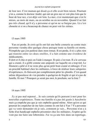Journal d'un orphelin programmé 
de leur nez. C'est maman qui disait ça et elle avait bien raison. Pourtant 
y'en a, comme le docteur André, qui ont un gros nez et voir plus loin que le 
bout de leur nez, c'est déjà voir loin. La mer, c'est maintenant que c'est le 
mieux, au mois de mars, ou en octobre ou en novembre. Quand il ne fait 
pas très chaud, qu'il n'y a personne et qu'on ne se baigne pas. Là c'est 
chouette et si on a beaucoup de chance on peut voir les sirènes. 
13 mars 1995 
Yan est perdu. Je crois qu'ils ont fait une belle connerie au centre mais 
personne viendra dire quelque chose puisque toute sa famille est morte. 
N'empêche que j'en parlerai dans mon roman. Il est perdu, il n'y a plus rien 
qui transite entre ses deux oreilles, il a fait comme une overdose de 
médicaments. 
Il dort et il chie et puis on l'aide à manger. Et puis c'est tout. Il a le cerveau 
qui a cramé, il a grillé comme une ampoule sur laquelle on a trop tiré. Le 
filament a pété et il ne reste plus qu'un petit bout cramé et rabougri. C'est 
un procédé habituel chez les militaires, à force de réaliser leurs saloperies 
d'expériences, ils finissent par complètement péter les plombs. C'est quand 
même dégueulasse de s'en prendre à quelqu'un de fragile et qui n'a pas de 
famille. Et moi ? Pourquoi ça serait pas moi, le prochain, sur la liste ? 
14 mars 1995 
J'y ai pas mal repensé... Je suis certain qu'ils pensent à moi pour les 
nouvelles expériences. Toute ma famille n'a pas été gazée à Auschwitz 
mais ça empêche pas que je suis orphelin quand même. Alors qu'est ce qui 
pourrait les empêcher de me faire comme ils ont fait à Yan ? Y'a personne 
qui va venir demander où je suis, comment je vais... Personne n'en a à 
fiche d'un handicapé orphelin prisonnier chez les militaires. J'espère qu'ils 
vont pas me faire une lobotomie. J'ai vu ça une fois dans un reportage, 
2 131 
 