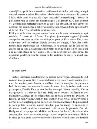 Journal d'un orphelin programmé 
quand j'étais petit. Je me souviens qu'ils montraient des petits singes à qui 
on avait ouvert le crâne. Ils avaient la boîte crânienne ouverte et le cerveau 
à l'air. Mais dans les yeux du singe, on avait l'impression qu'il brûlait la 
plus lumineuse de toutes les étincelles qu'il y ait jamais eu. C'était comme 
s'il comprenait parfaitement bien ce qu'il lui arrivait. Et puis après les 
docteurs ont commencé à retirer des parties du cerveau, l'une après l'autre 
et ils ont observé les résultats sur des écrans. 
Et il y avait la voix du gars qui racontait ça, la voix du narrateur, qui 
semblait n'en avoir rien à foutre. A sa place, j'aurais pas supporté, j'aurais 
attrapé les docteurs et je les aurai frappés pour qu'ils arrêtent. Parce que 
maintenant qu'ils maîtrisent bien le cerveau des singes, il faut bien qu'ils 
fassent leurs expériences sur les hommes. Ils ne peuvent pas le faire sur les 
chiens car ce sont des animaux trop bêtes pour qu'on puisse en tirer quoi 
que ce soit. Rien ne sert d'insister, je ne veux pas de lobotomie. Ils 
devraient garder ça pour les vieux ou les victimes de viols. Pour oublier, 
c'est bien. 
16 mars 1995 
Parfois j'aimerais m'endormir et ne jamais me réveiller. Mais pas du tout 
comme Yan, je veux dire, vraiment dormir avec encore toute ma tête avec 
moi. Par contre, juste dormir en oubliant tout ; le complot, la guerre en 
Irak, le meurtre de maman, la mort de mon père, la trahison de mon 
grand-père, Double Face et tous les docteurs qui lui ont succédé, Yan et 
ma queue à l'air devant le curé, Brigitte et toutes les femmes des 
magazines, Marcel et les chiens dans les rues, le centre et l'évasion, le 
fauteuil et mon visage. Oublier, tout oublier. Mais voilà, je n'arrive pas à 
dormir assez longtemps pour que ce soit vraiment efficace. Et puis quand 
je dors, je fais des rêves qui ne m'aident pas beaucoup. Si au moins je 
rêvais au monde de dehors, sans toute cette merde. Je pourrais rêver de 
Hollywood, des plages de Malibu, de Sunset Boulevard, du désert, des 
coyotes, des lacs et des sapins, des grizzlys et de pêche au saumon. Mais à 
la place je rêve et de la face cachée de la lune où les militaires ont installé 
2 132 
 