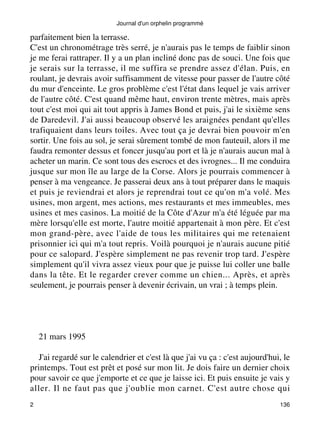 Journal d'un orphelin programmé 
parfaitement bien la terrasse. 
C'est un chronométrage très serré, je n'aurais pas le temps de faiblir sinon 
je me ferai rattraper. Il y a un plan incliné donc pas de souci. Une fois que 
je serais sur la terrasse, il me suffira se prendre assez d'élan. Puis, en 
roulant, je devrais avoir suffisamment de vitesse pour passer de l'autre côté 
du mur d'enceinte. Le gros problème c'est l'état dans lequel je vais arriver 
de l'autre côté. C'est quand même haut, environ trente mètres, mais après 
tout c'est moi qui ait tout appris à James Bond et puis, j'ai le sixième sens 
de Daredevil. J'ai aussi beaucoup observé les araignées pendant qu'elles 
trafiquaient dans leurs toiles. Avec tout ça je devrai bien pouvoir m'en 
sortir. Une fois au sol, je serai sûrement tombé de mon fauteuil, alors il me 
faudra remonter dessus et foncer jusqu'au port et là je n'aurais aucun mal à 
acheter un marin. Ce sont tous des escrocs et des ivrognes... Il me conduira 
jusque sur mon île au large de la Corse. Alors je pourrais commencer à 
penser à ma vengeance. Je passerai deux ans à tout préparer dans le maquis 
et puis je reviendrai et alors je reprendrai tout ce qu'on m'a volé. Mes 
usines, mon argent, mes actions, mes restaurants et mes immeubles, mes 
usines et mes casinos. La moitié de la Côte d'Azur m'a été léguée par ma 
mère lorsqu'elle est morte, l'autre moitié appartenait à mon père. Et c'est 
mon grand-père, avec l'aide de tous les militaires qui me retenaient 
prisonnier ici qui m'a tout repris. Voilà pourquoi je n'aurais aucune pitié 
pour ce salopard. J'espère simplement ne pas revenir trop tard. J'espère 
simplement qu'il vivra assez vieux pour que je puisse lui coller une balle 
dans la tête. Et le regarder crever comme un chien... Après, et après 
seulement, je pourrais penser à devenir écrivain, un vrai ; à temps plein. 
21 mars 1995 
J'ai regardé sur le calendrier et c'est là que j'ai vu ça : c'est aujourd'hui, le 
printemps. Tout est prêt et posé sur mon lit. Je dois faire un dernier choix 
pour savoir ce que j'emporte et ce que je laisse ici. Et puis ensuite je vais y 
aller. Il ne faut pas que j'oublie mon carnet. C'est autre chose qui 
2 136 
 