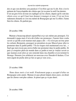 dos et que son derrière sera paralysé. C'est Eric qui me l'a dit. Eric c'est le 
prénom de l'encyclopédie des chiens que j'ai eu pour la noël l'an dernier. 
C'est un gros livre où tout est expliqué sur les chiens, depuis qu'ils sont des 
chiots avec ce qu'il faut leur donner à manger et tout. C'est un livre 
rudement chouette et c'est ma mémé de Bourgogne qui me l'a offert. J'aime 
bien les chiens. Ils parlent pas. 
20 octobre 1986 
Maman a beaucoup pleuré aujourd'hui et je sais même pas pourquoi. J'ai 
demandé à papa mais il m'a dit d'aller me promener. J'aurais bien voulu 
savoir ce qu'elle avait maman mais papa a dit : « Ce n'est pas un truc pour 
les enfants Benjamin, pourquoi ne prendrais-tu pas Marcel pour aller te 
promener dans le jardin public ? Tu ne risques rien maintenant avec lui... » 
Sauf que moi j'avais pas envie d'aller me promener dans le jardin public. Et 
puis y'a toujours plein de monde dans ce jardin et moi je voulais savoir ce 
que maman avait alors je suis remonté dans ma chambre et j'ai terminé le 
Strange. Demain j'en achèterai un nouveau avec Daredevil dedans. C'est 
mon argent de poche alors je fais ce que je veux avec... 
25 octobre 1986 
Dans deux mois c'est noël. Finalement papa a accepté d'aller en 
Bourgogne cette année. Maman n'a pas pleuré depuis deux jours, on dirait 
que les choses sont plus calmes. Je pense que ça va pas durer. 
26 octobre 1986 
Journal d'un orphelin programmé 
1 11 
 