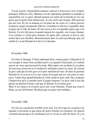 Journal d'un orphelin programmé 
J'avais raison. Aujourd'hui maman a pleuré à nouveau et j'ai compris 
pourquoi. Enfin je crois. Maman a eu des opérations pendant sa maladie et 
aujourd'hui j'ai vu quoi. Quand maman est sortie de la douche je l'ai vue 
parce que la porte était entrouverte. Je suis resté sans bouger. Elle pouvait 
pas me voir. Et j'ai vu maman et à la place de ses seins il y a deux grosses 
cicatrices rouges maintenant. Elle les a touchées et elle les a regardées dans 
la glace de la salle de bains. Et moi aussi je les ai regardées parce que c'est 
bizarre. Ca m'a fait peur et quand maman les regarde, son visage change, 
c'est comme si c'était plus maman. Et après elle a pleuré et moi je suis 
rentré dans ma chambre. Heureusement dans le nouveau Strange que j'ai 
acheté il y avait Daredevil et lui il est chouette. 
29 octobre 1986 
J'ai finis le Strange. C'était rudement bien, surtout grâce à Daredevil. Il 
est aveugle à cause d'un accident qu'il a eu quand il était petit, en voulant 
sauver un vieux qui traversait la route. Mais après son accident il a eu plein 
de nouveaux pouvoirs et il combat les méchants toutes les nuits. Et surtout 
le gros caïd qui est très gros et le plus méchant de tous. Et dans la journée 
Daredevil est avocat et il a une canne d'aveugle qui est son arme la nuit, 
aussi. J'aime bien quand Daredevil se bat contre le gros caïd. On a toujours 
l'impression qu'il va perdre mais il gagne toujours. Le gros caïd il me fait 
penser au docteur Croizic sauf que le docteur il est moins gros. 
Mais il est chauve et il porte aussi une veste blanche. J'aime pas trop le 
blanc, ça me fait bizarre. On dirait que ces gens sont malades... 
30 octobre 1986 
J'ai fais un cauchemar terrible cette nuit. J'ai rêvé que les cicatrices de 
maman s'ouvraient et que plein de petits lézards en sortaient. Ils étaient 
vraiment beaucoup et ils tombaient sur le sol de la salle de bains. Il y en 
1 12 
 