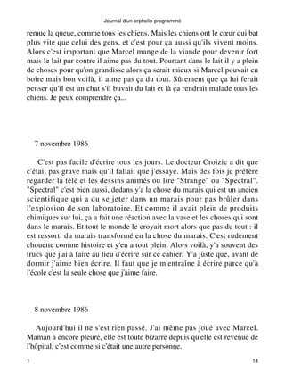 Journal d'un orphelin programmé 
remue la queue, comme tous les chiens. Mais les chiens ont le coeur qui bat 
plus vite que celui des gens, et c'est pour ça aussi qu'ils vivent moins. 
Alors c'est important que Marcel mange de la viande pour devenir fort 
mais le lait par contre il aime pas du tout. Pourtant dans le lait il y a plein 
de choses pour qu'on grandisse alors ça serait mieux si Marcel pouvait en 
boire mais bon voilà, il aime pas ça du tout. Sûrement que ça lui ferait 
penser qu'il est un chat s'il buvait du lait et là ça rendrait malade tous les 
chiens. Je peux comprendre ça... 
7 novembre 1986 
C'est pas facile d'écrire tous les jours. Le docteur Croizic a dit que 
c'était pas grave mais qu'il fallait que j'essaye. Mais des fois je préfère 
regarder la télé et les dessins animés ou lire "Strange" ou "Spectral". 
"Spectral" c'est bien aussi, dedans y'a la chose du marais qui est un ancien 
scientifique qui a du se jeter dans un marais pour pas brûler dans 
l'explosion de son laboratoire. Et comme il avait plein de produits 
chimiques sur lui, ça a fait une réaction avec la vase et les choses qui sont 
dans le marais. Et tout le monde le croyait mort alors que pas du tout : il 
est ressorti du marais transformé en la chose du marais. C'est rudement 
chouette comme histoire et y'en a tout plein. Alors voilà, y'a souvent des 
trucs que j'ai à faire au lieu d'écrire sur ce cahier. Y'a juste que, avant de 
dormir j'aime bien écrire. Il faut que je m'entraîne à écrire parce qu'à 
l'école c'est la seule chose que j'aime faire. 
8 novembre 1986 
Aujourd'hui il ne s'est rien passé. J'ai même pas joué avec Marcel. 
Maman a encore pleuré, elle est toute bizarre depuis qu'elle est revenue de 
l'hôpital, c'est comme si c'était une autre personne. 
1 14 
 