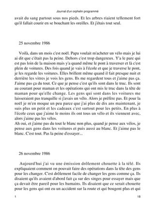 Journal d'un orphelin programmé 
avait du sang partout sous nos pieds. Et les arbres riaient tellement fort 
qu'il fallait courir en se bouchant les oreilles. Et j'étais tout seul. 
25 novembre 1986 
Voilà, dans un mois c'est noël. Papa voulait m'acheter un vélo mais je lui 
ai dit que c'était pas la peine. Dehors c'est trop dangereux. Y'a le parc qui 
est pas loin de la maison mais y'a quand même le pont à traverser et là c'est 
plein de voitures. Des fois quand je vais à l'école et que je traverse le pont, 
je les regarde les voitures. Elles brillent même quand il fait presque nuit et 
derrière les vitres je vois les gens. Ils me regardent tous et j'aime pas ça. 
J'aime pas ça du tout. Ce que je pense c'est qu'ils sont dans le truc. Ils sont 
au courant pour maman et les opérations qui ont mis le truc dans la tête de 
maman pour qu'elle change. Les gens qui sont dans les voitures me 
laisseraient pas tranquille si j'avais un vélo. Alors je préfère pas. Et pour la 
noël je m'en moque un peu parce que j'ai plus de dix ans maintenant, je 
suis plus un petit et les cadeaux c'est surtout pour les petits. En plus à 
l'école ceux que j'aime le moins ils ont tous un vélo et ils viennent avec, 
alors j'aime pas les vélos. 
Ah oui, et j'aime pas du tout le blanc non plus, quand je pense aux vélos, je 
pense aux gens dans les voitures et puis aussi au blanc. Et j'aime pas le 
blanc. C'est tout. Pas la peine d'essayer... 
26 novembre 1986 
Aujourd'hui j'ai vu une émission drôlement chouette à la télé. Ils 
expliquaient comment on pouvait faire des opérations dans la tête des gens 
pour les changer. C'est drôlement facile de changer les gens comme ça. Ils 
disaient qu'ils avaient d'abord fait ça sur des singes pour essayer mais que 
ça devait être pareil pour les humains. Ils disaient que ce serait chouette 
pour les gens qui ont eu un accident sur la route et qui bougent plus et qui 
1 18 
 